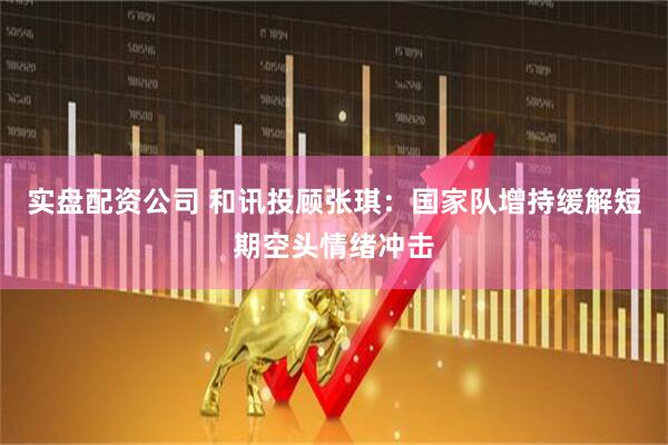 实盘配资公司 和讯投顾张琪：国家队增持缓解短期空头情绪冲击