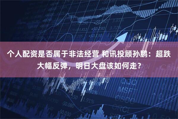 个人配资是否属于非法经营 和讯投顾孙鹏：超跌大幅反弹，明日大盘该如何走？