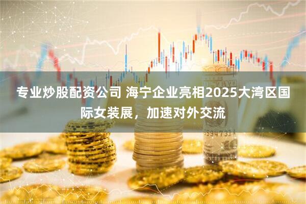 专业炒股配资公司 海宁企业亮相2025大湾区国际女装展，加速对外交流