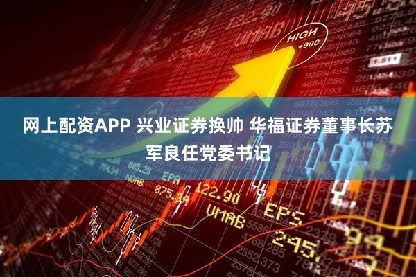 网上配资APP 兴业证券换帅 华福证券董事长苏军良任党委书记
