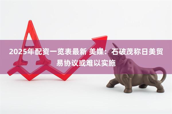 2025年配资一览表最新 美媒：石破茂称日美贸易协议或难以实施