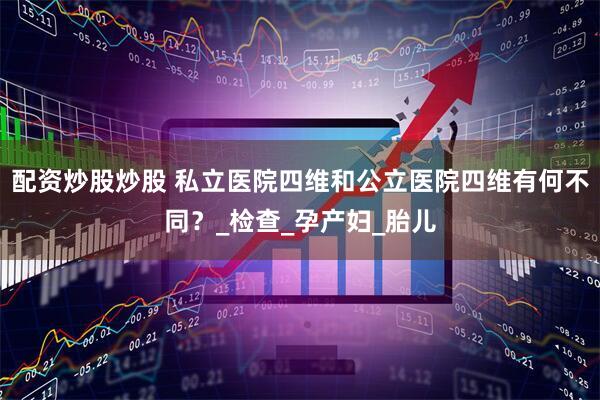 配资炒股炒股 私立医院四维和公立医院四维有何不同？_检查_孕产妇_胎儿