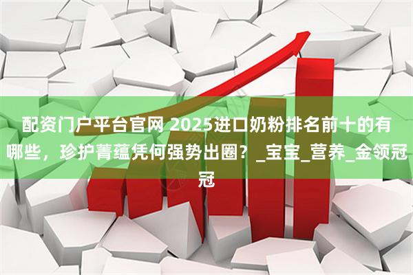 配资门户平台官网 2025进口奶粉排名前十的有哪些，珍护菁蕴凭何强势出圈？_宝宝_营养_金领冠