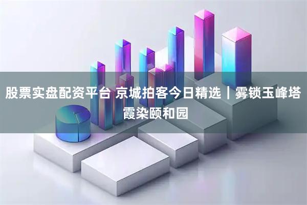 股票实盘配资平台 京城拍客今日精选｜雾锁玉峰塔 霞染颐和园