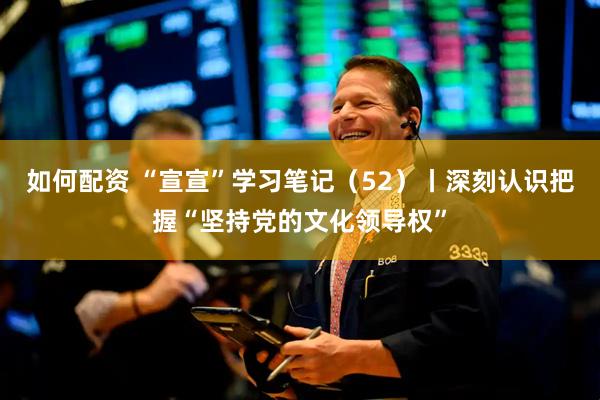 如何配资 “宣宣”学习笔记（52）丨深刻认识把握“坚持党的文化领导权”