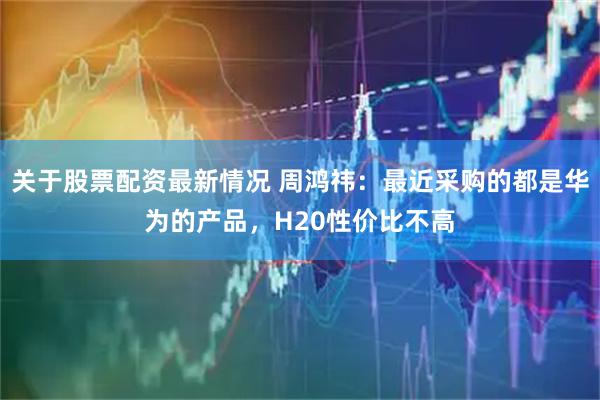 关于股票配资最新情况 周鸿祎：最近采购的都是华为的产品，H20性价比不高