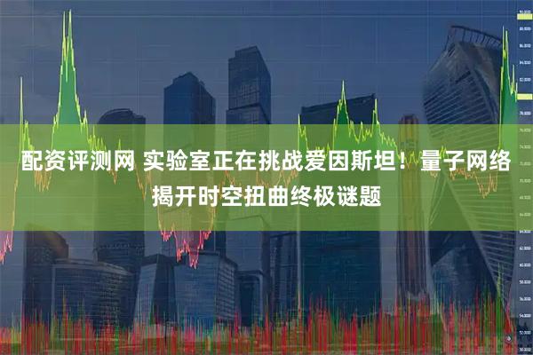 配资评测网 实验室正在挑战爱因斯坦！量子网络揭开时空扭曲终极谜题