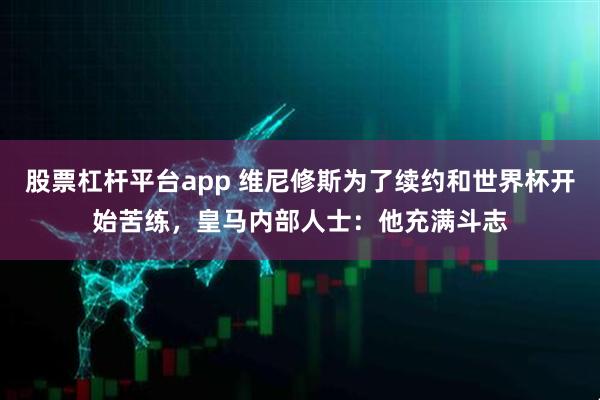 股票杠杆平台app 维尼修斯为了续约和世界杯开始苦练，皇马内部人士：他充满斗志