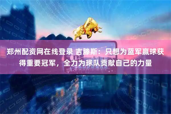 郑州配资网在线登录 吉滕斯：只想为蓝军赢球获得重要冠军，全力为球队贡献自己的力量