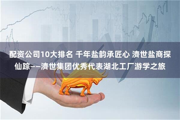 配资公司10大排名 千年盐韵承匠心 濟世盐商探仙踪——濟世集团优秀代表湖北工厂游学之旅