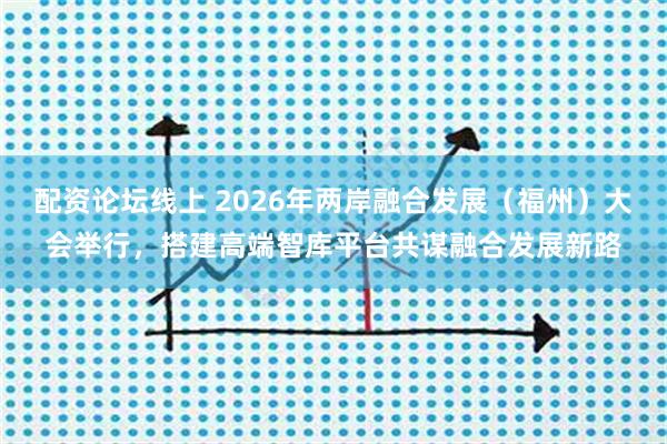 配资论坛线上 2026年两岸融合发展（福州）大会举行，搭建高端智库平台共谋融合发展新路